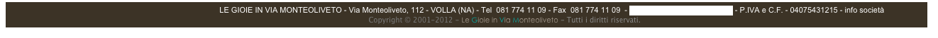                                                                                                  LE GIOIE IN VIA MONTEOLIVETO - Via Monteoliveto, 112 - VOLLA (NA) - Tel  081 774 11 09 - Fax  081 774 11 09  - info@legioieviamonteoliveto.it - P.IVA e C.F. - 04075431215 - info società
                                  Copyright © 2001-2012 - Le Gioie in Via Monteoliveto - Tutti i diritti riservati.